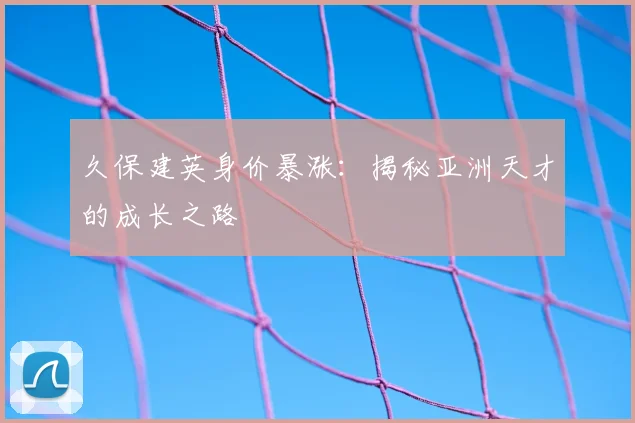 久保建英身价暴涨：揭秘亚洲天才的成长之路