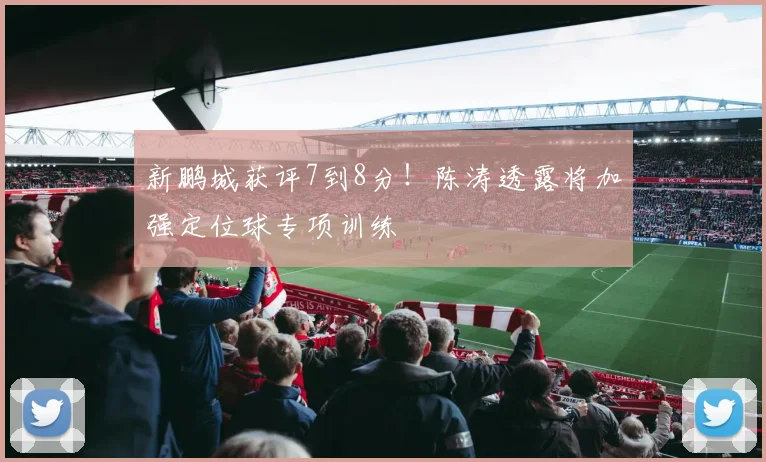 新鹏城获评7到8分！陈涛透露将加强定位球专项训练