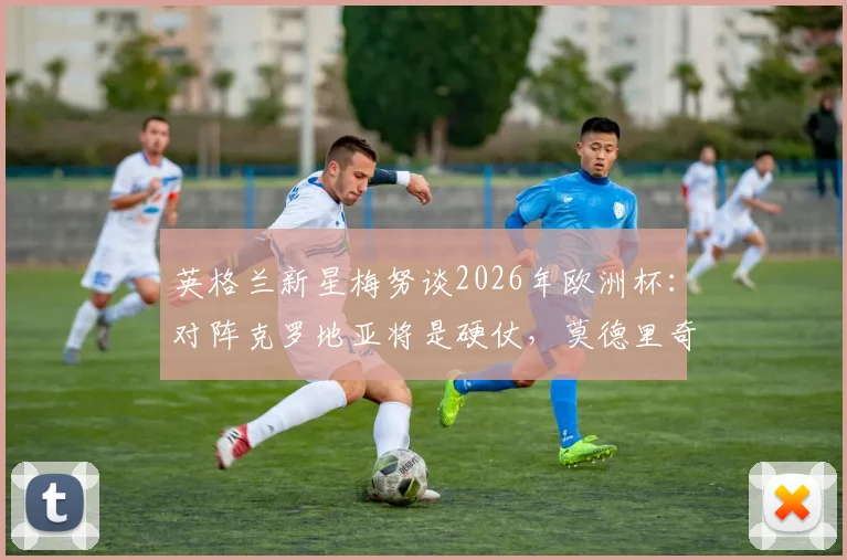 英格兰新星梅努谈2026年欧洲杯：对阵克罗地亚将是硬仗，莫德里奇是我一直学习的榜样，年轻中场如何向传奇看齐