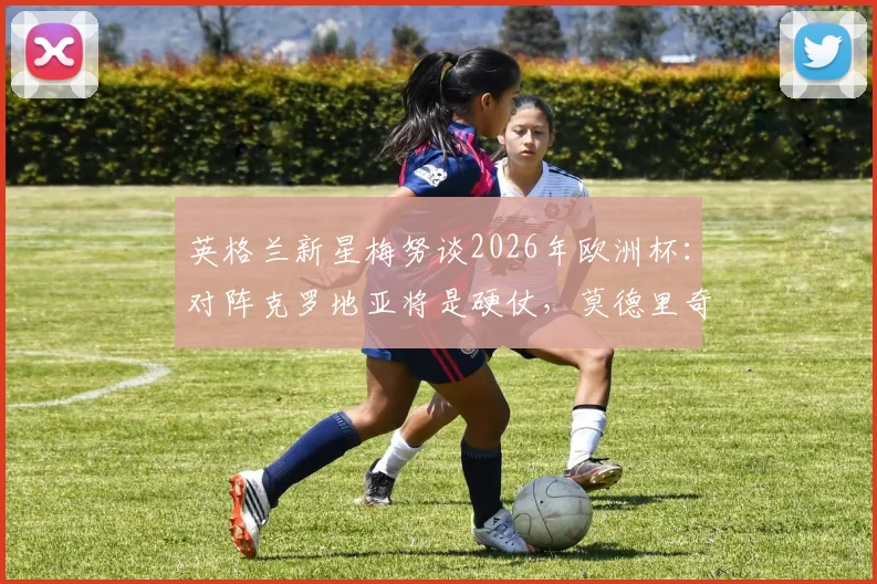 英格兰新星梅努谈2026年欧洲杯：对阵克罗地亚将是硬仗，莫德里奇是我一直学习的榜样，年轻中场如何向传奇看齐