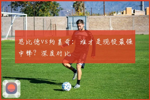恩比德vs约基奇：谁才是现役最强中锋？深度对比