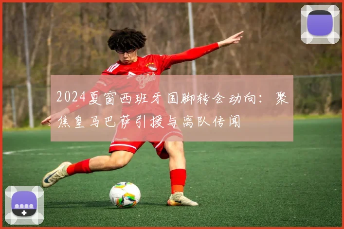 2024夏窗西班牙国脚转会动向：聚焦皇马巴萨引援与离队传闻