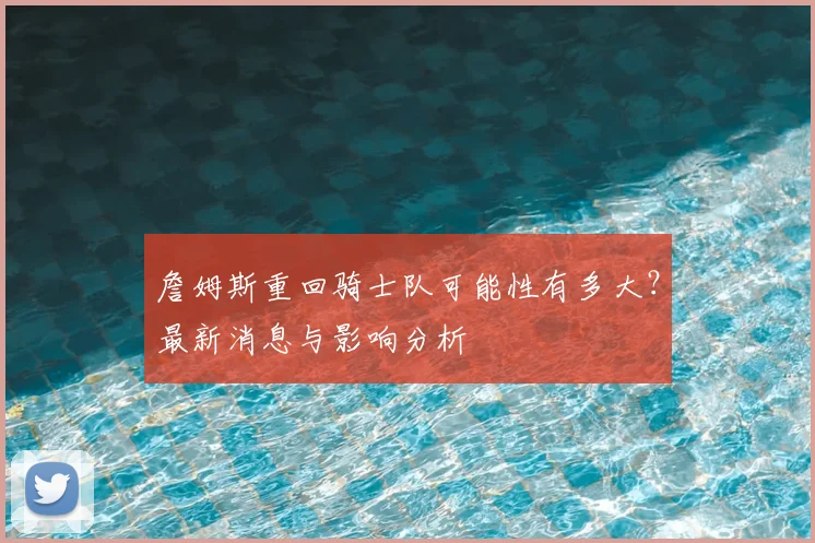 詹姆斯重回骑士队可能性有多大？最新消息与影响分析