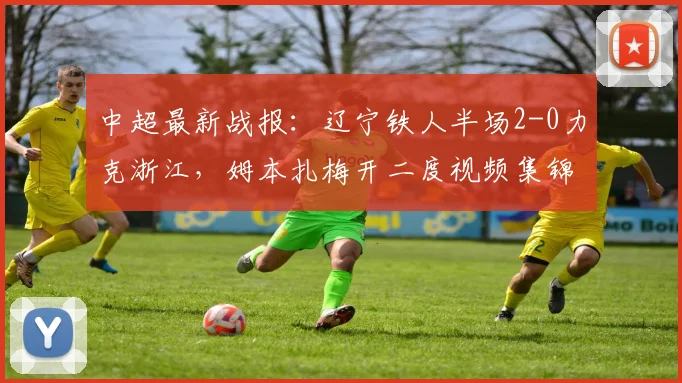 中超最新战报：辽宁铁人半场2-0力克浙江，姆本扎梅开二度视频集锦分析
