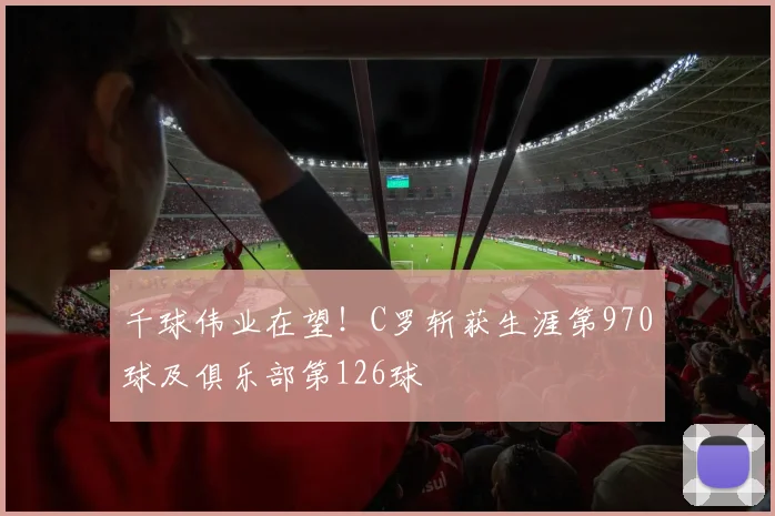 千球伟业在望！C罗斩获生涯第970球及俱乐部第126球
