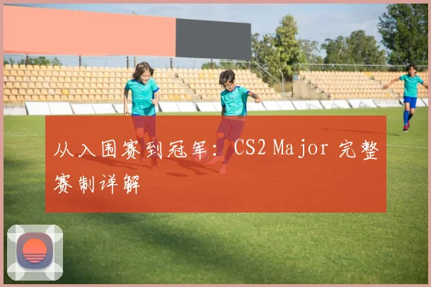 从入围赛到冠军:CS2 Major 完整赛制详解