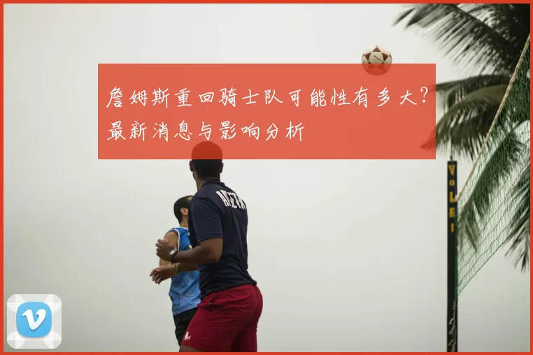 詹姆斯重回骑士队可能性有多大？最新消息与影响分析