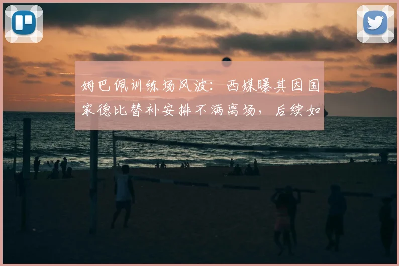 姆巴佩训练场风波：西媒曝其因国家德比替补安排不满离场，后续如何发展？