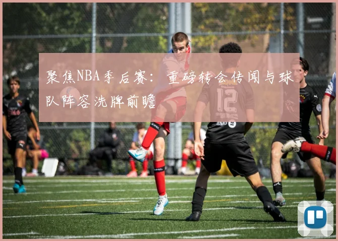 聚焦NBA季后赛：重磅转会传闻与球队阵容洗牌前瞻