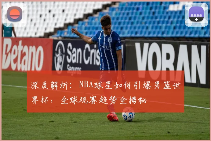 深度解析：NBA球星如何引爆男篮世界杯，全球观赛趋势全揭秘