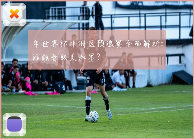 年世界杯非洲区预选赛全面解析：谁能晋级美加墨？